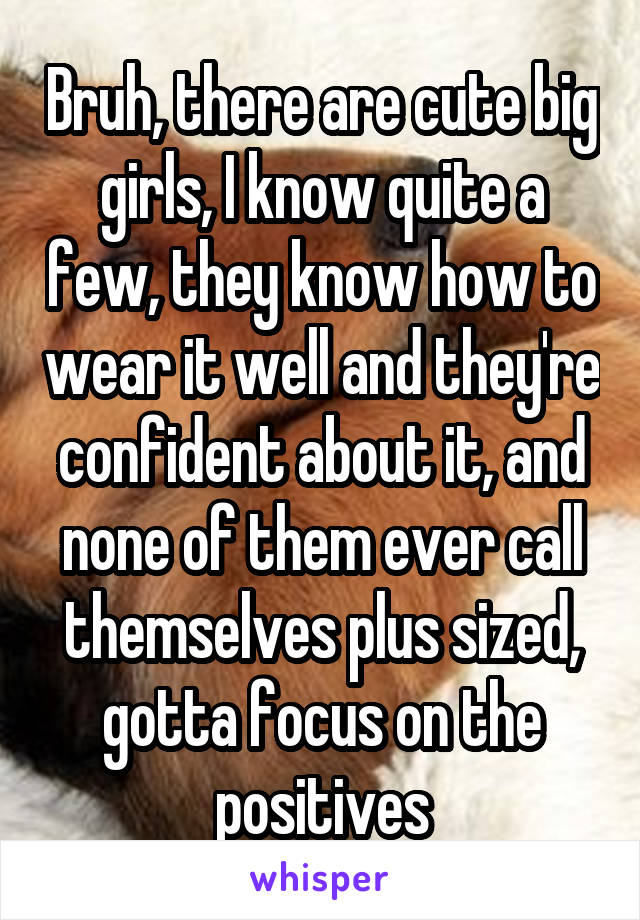 Bruh, there are cute big girls, I know quite a few, they know how to wear it well and they're confident about it, and none of them ever call themselves plus sized, gotta focus on the positives