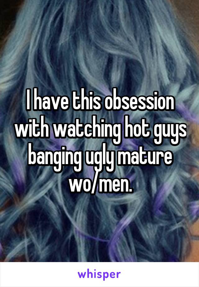 I have this obsession with watching hot guys banging ugly mature wo/men.