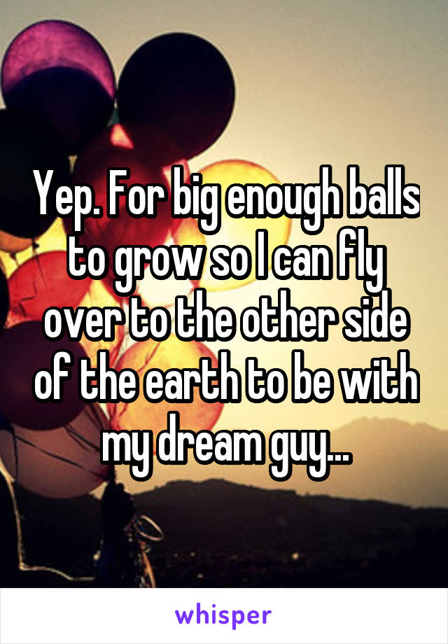 Yep. For big enough balls to grow so I can fly over to the other side of the earth to be with my dream guy...