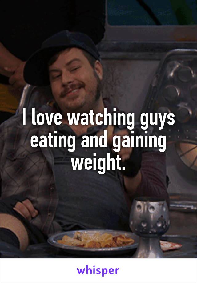 I love watching guys eating and gaining weight.