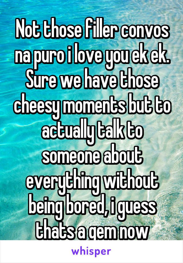 Not those filler convos na puro i love you ek ek. Sure we have those cheesy moments but to actually talk to someone about everything without being bored, i guess thats a gem now
