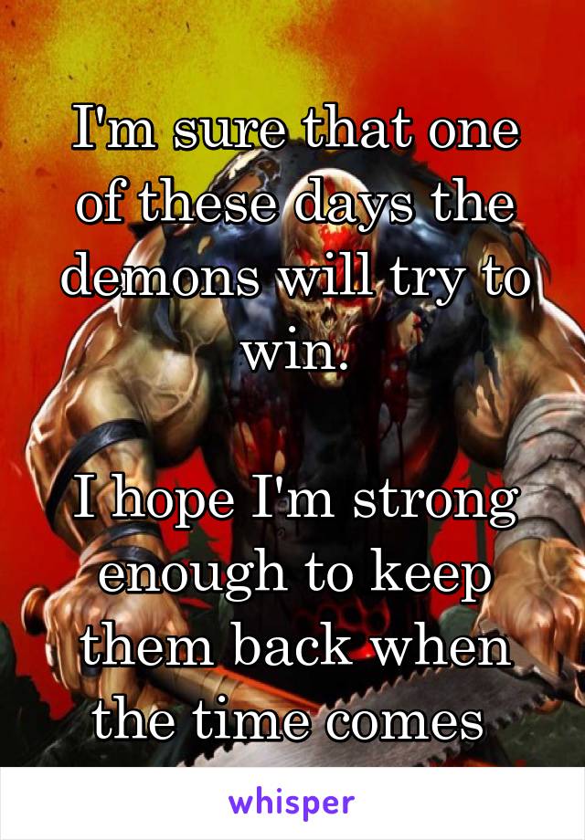 I'm sure that one of these days the demons will try to win.

I hope I'm strong enough to keep them back when the time comes 