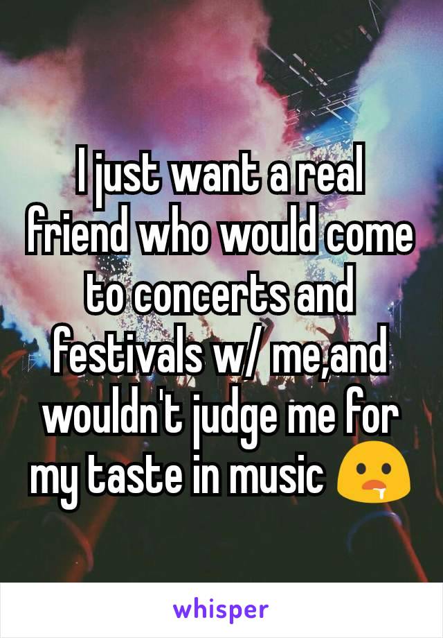 I just want a real friend who would come to concerts and festivals w/ me,and wouldn't judge me for my taste in music 🤤
