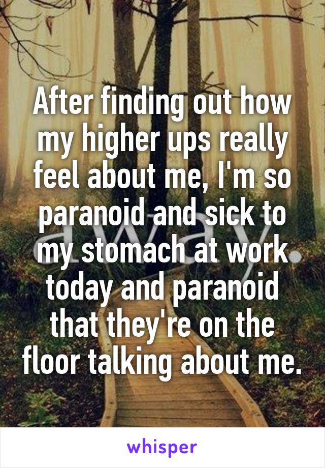 After finding out how my higher ups really feel about me, I'm so paranoid and sick to my stomach at work today and paranoid that they're on the floor talking about me.