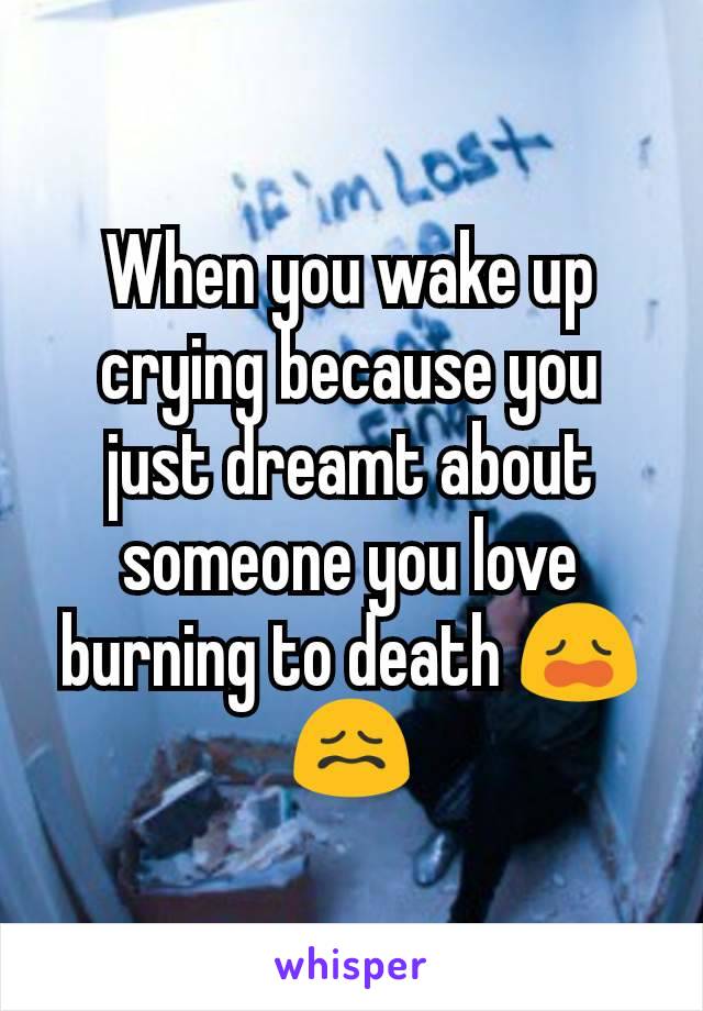 When you wake up crying because you just dreamt about someone you love burning to death 😩😖