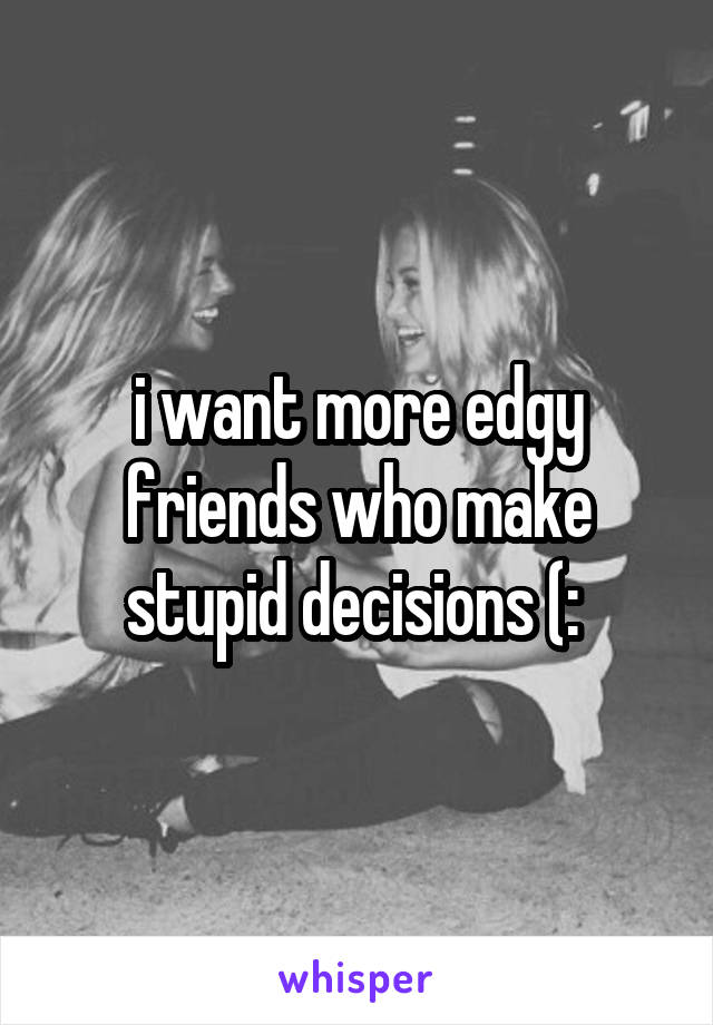 i want more edgy friends who make stupid decisions (: 