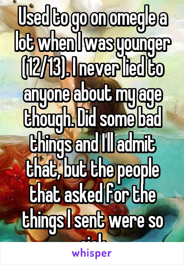 Used to go on omegle a lot when I was younger (12/13). I never lied to anyone about my age though. Did some bad things and I'll admit that, but the people that asked for the things I sent were so sick