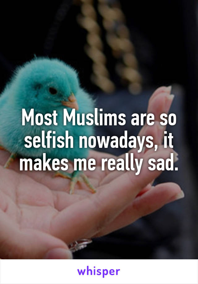 Most Muslims are so selfish nowadays, it makes me really sad.