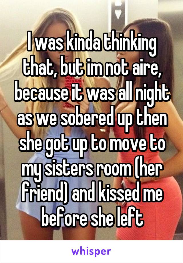 I was kinda thinking that, but im not aire, because it was all night as we sobered up then she got up to move to my sisters room (her friend) and kissed me before she left