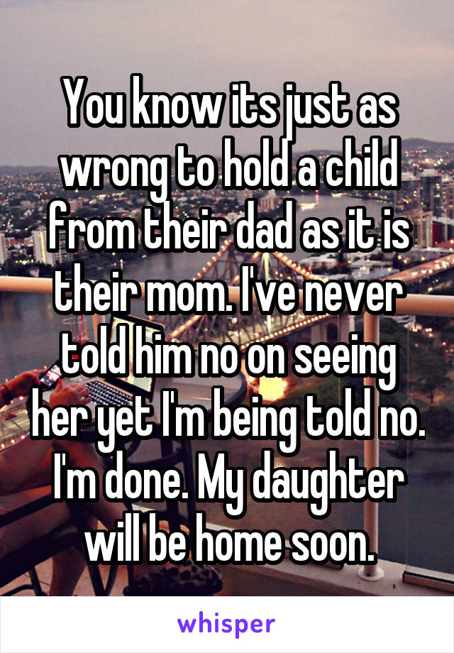 You know its just as wrong to hold a child from their dad as it is their mom. I've never told him no on seeing her yet I'm being told no. I'm done. My daughter will be home soon.