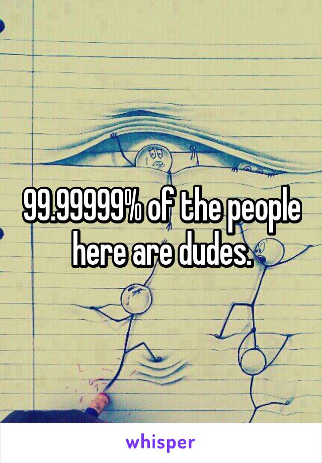 99.99999% of the people here are dudes.