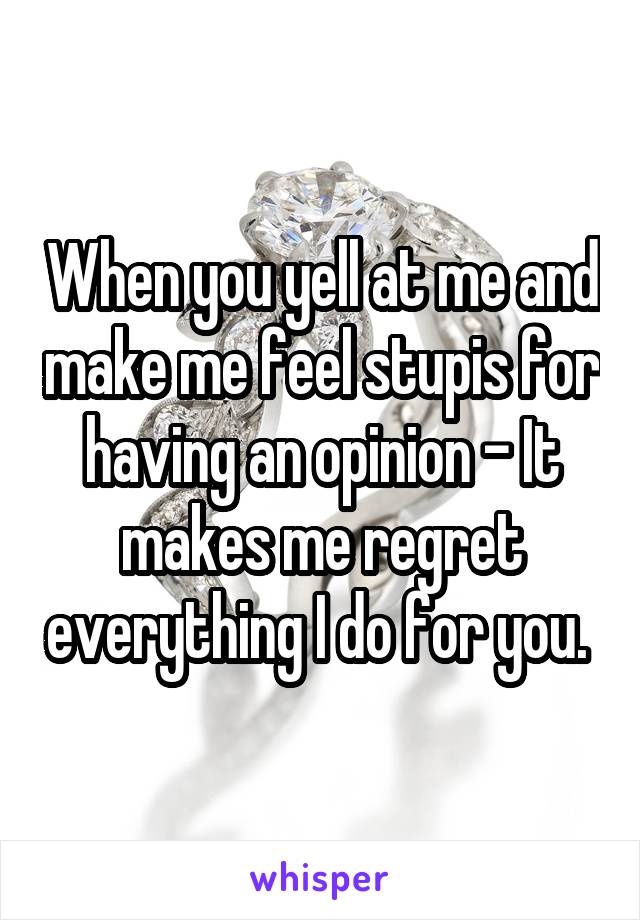 When you yell at me and make me feel stupis for having an opinion - It makes me regret everything I do for you. 