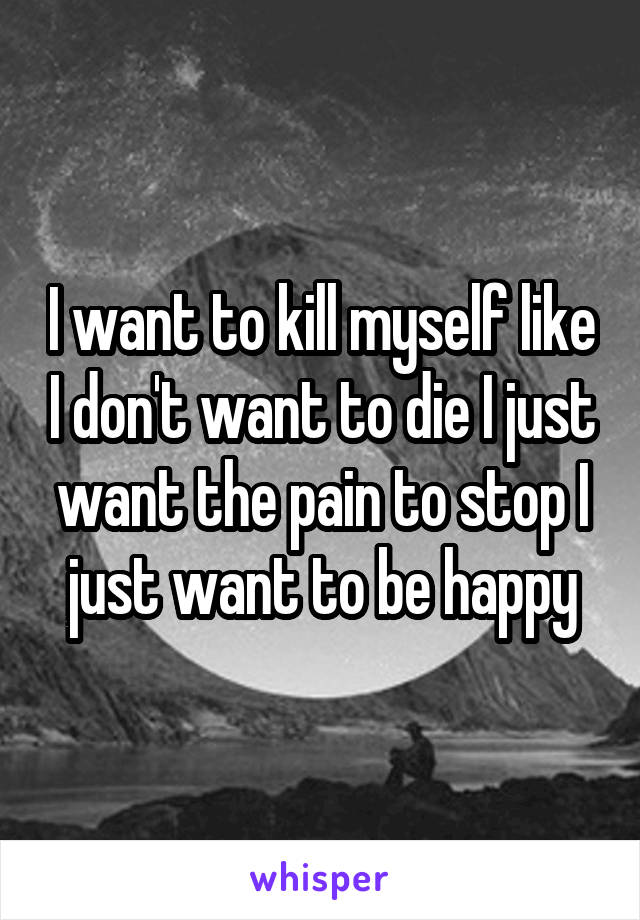 I want to kill myself like I don't want to die I just want the pain to stop I just want to be happy