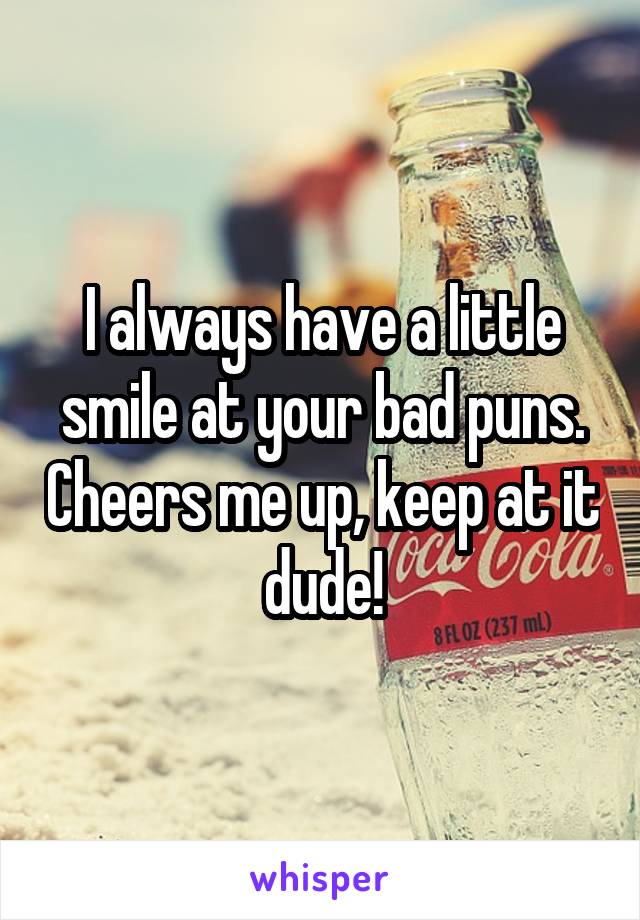 I always have a little smile at your bad puns. Cheers me up, keep at it dude!