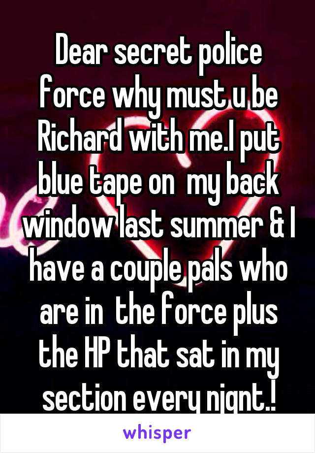 Dear secret police force why must u be Richard with me.I put blue tape on  my back window last summer & I have a couple pals who are in  the force plus the HP that sat in my section every njgnt.!
