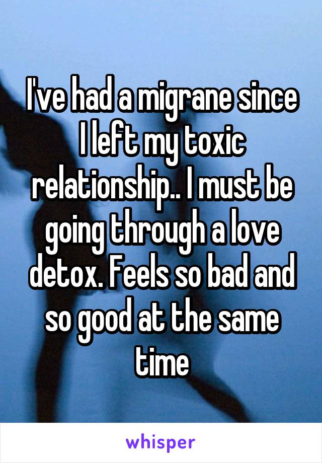I've had a migrane since I left my toxic relationship.. I must be going through a love detox. Feels so bad and so good at the same time