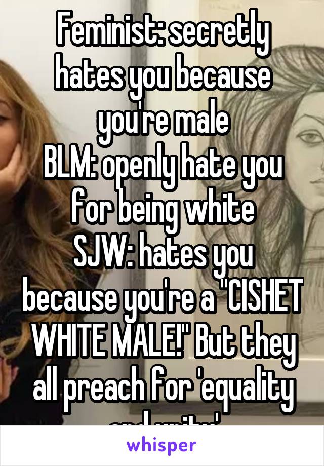 Feminist: secretly hates you because you're male
BLM: openly hate you for being white
SJW: hates you because you're a "CISHET WHITE MALE!" But they all preach for 'equality and unity'