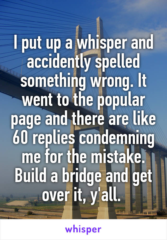 I put up a whisper and accidently spelled something wrong. It went to the popular page and there are like 60 replies condemning me for the mistake. Build a bridge and get over it, y'all. 