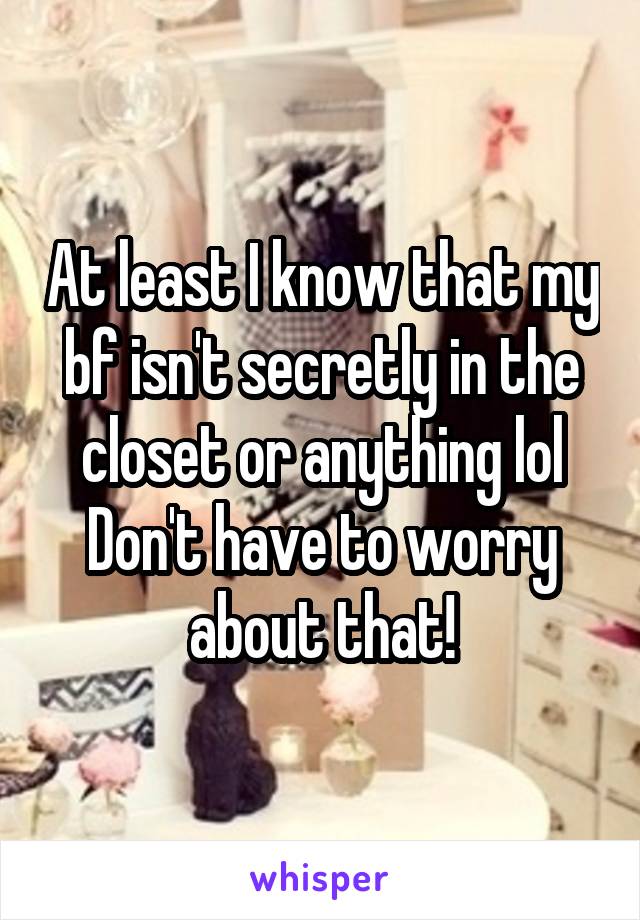 At least I know that my bf isn't secretly in the closet or anything lol
Don't have to worry about that!