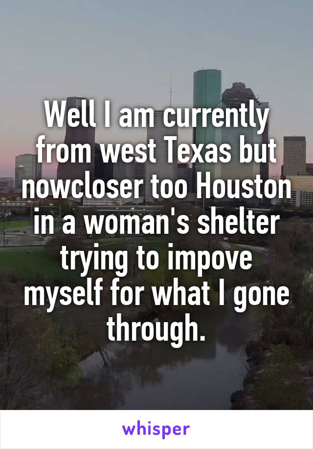 Well I am currently from west Texas but nowcloser too Houston in a woman's shelter trying to impove myself for what I gone through.
