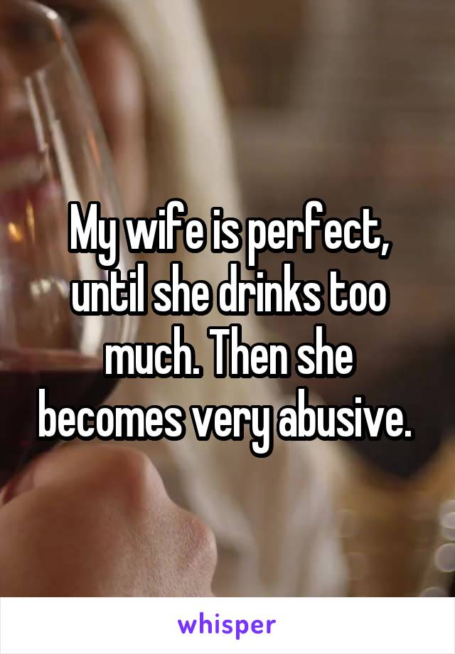 My wife is perfect, until she drinks too much. Then she becomes very abusive. 