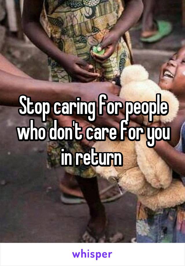 Stop caring for people who don't care for you in return 