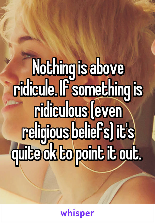 Nothing is above ridicule. If something is ridiculous (even religious beliefs) it's quite ok to point it out. 