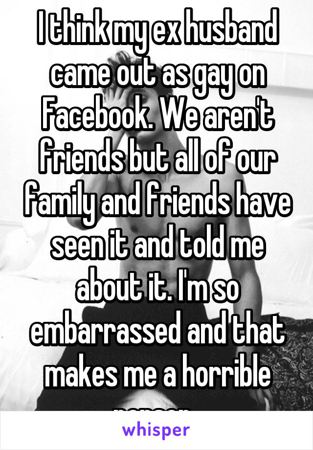 I think my ex husband came out as gay on Facebook. We aren't friends but all of our family and friends have seen it and told me about it. I'm so embarrassed and that makes me a horrible person. 