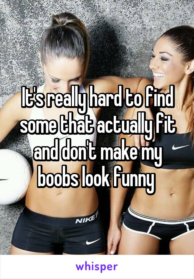It's really hard to find some that actually fit and don't make my boobs look funny 