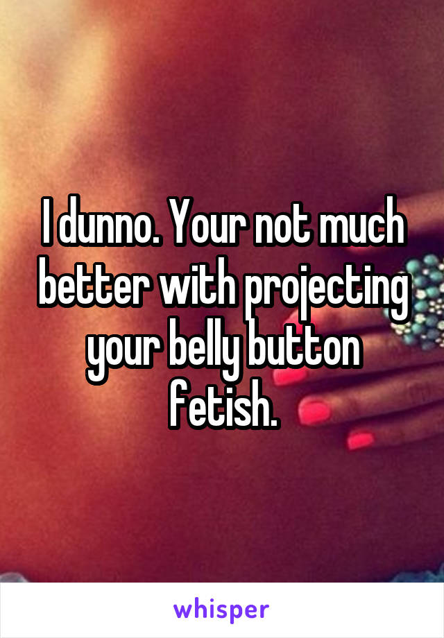 I dunno. Your not much better with projecting your belly button fetish.