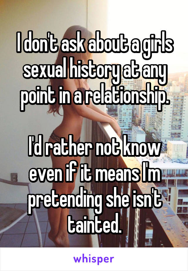 I don't ask about a girls sexual history at any point in a relationship.

I'd rather not know even if it means I'm pretending she isn't tainted.