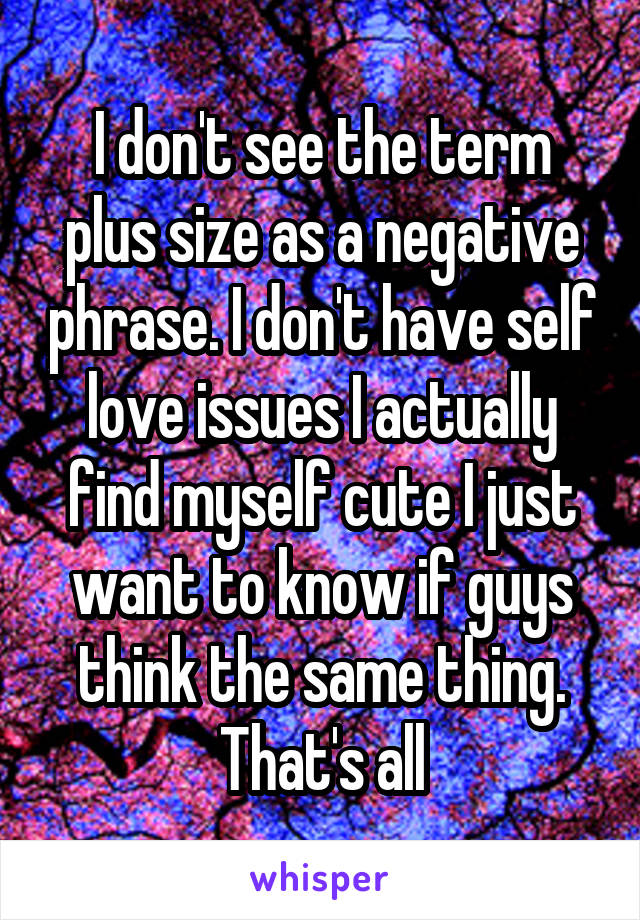 I don't see the term plus size as a negative phrase. I don't have self love issues I actually find myself cute I just want to know if guys think the same thing. That's all