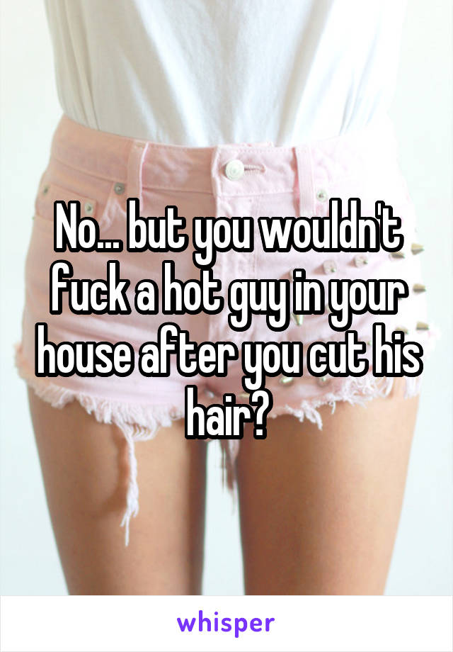 No... but you wouldn't fuck a hot guy in your house after you cut his hair?