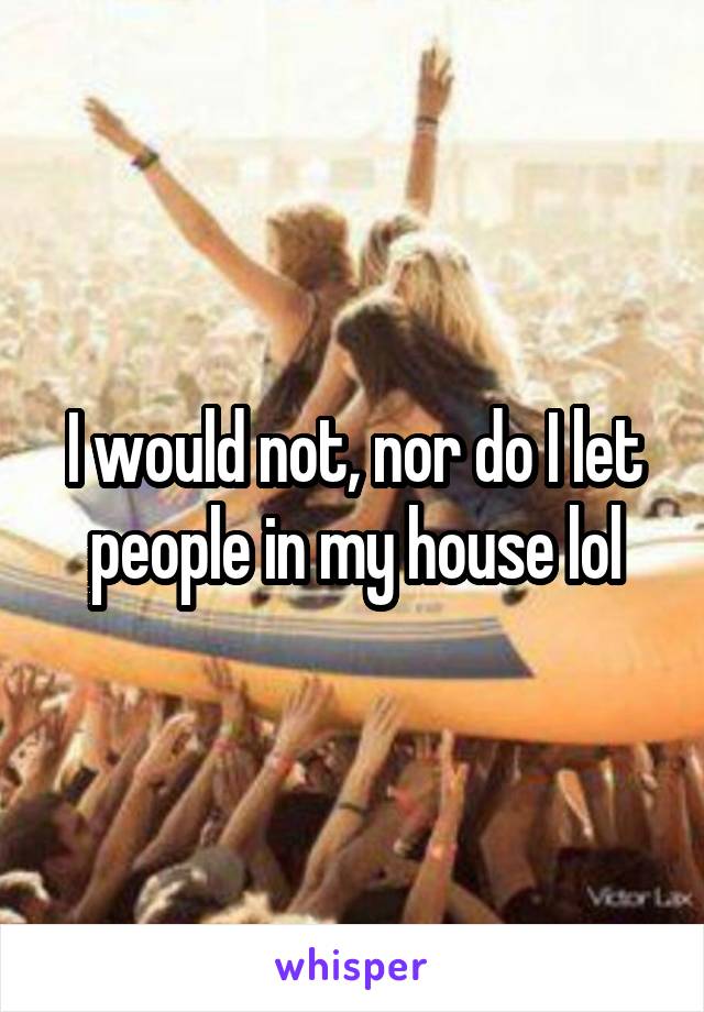 I would not, nor do I let people in my house lol