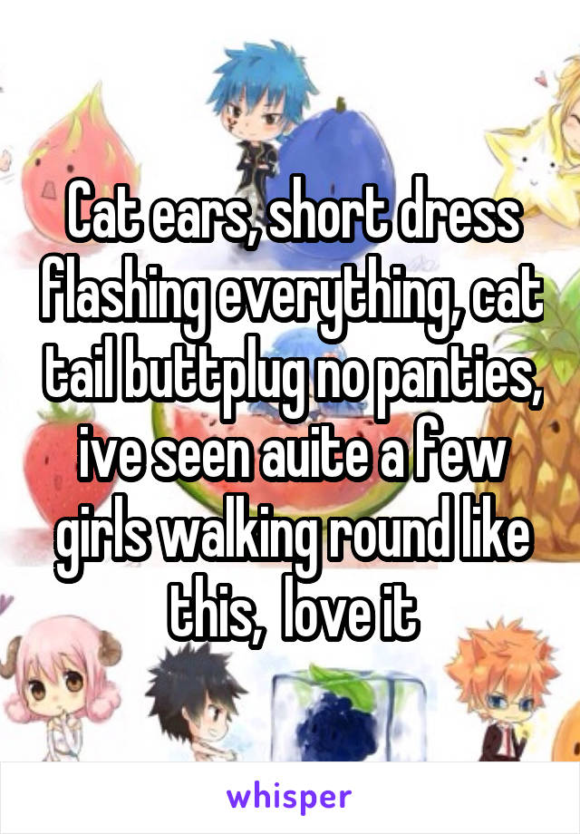 Cat ears, short dress flashing everything, cat tail buttplug no panties, ive seen auite a few girls walking round like this,  love it