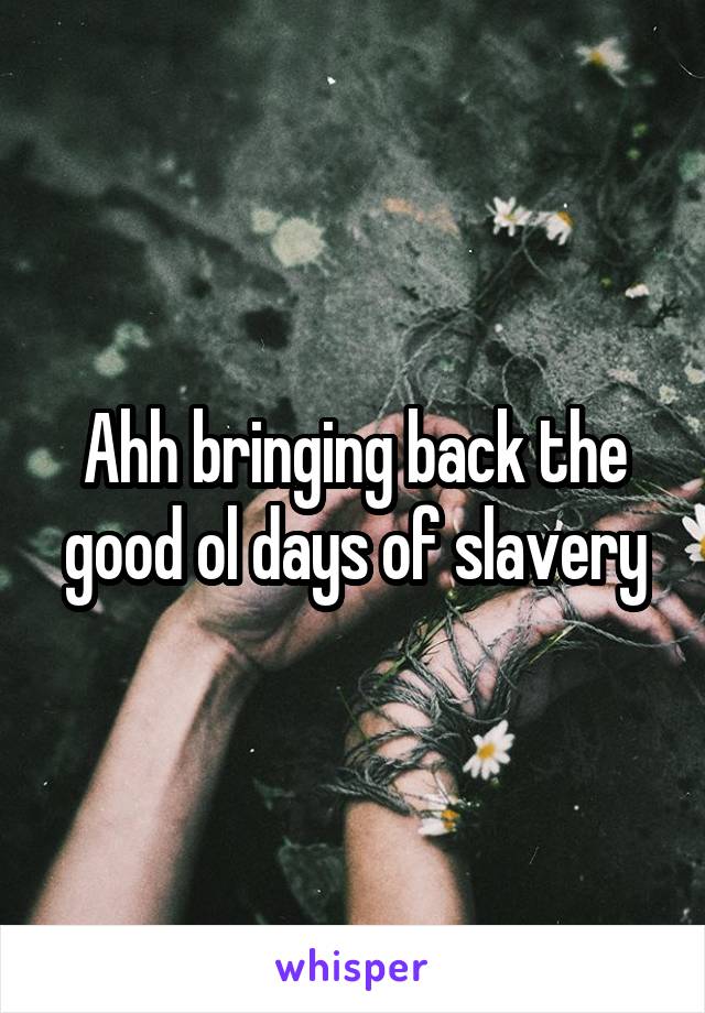 Ahh bringing back the good ol days of slavery