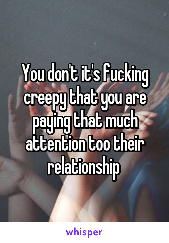You don't it's fucking creepy that you are paying that much attention too their relationship 