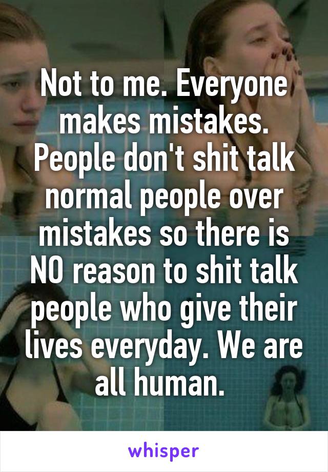 Not to me. Everyone makes mistakes. People don't shit talk normal people over mistakes so there is NO reason to shit talk people who give their lives everyday. We are all human. 