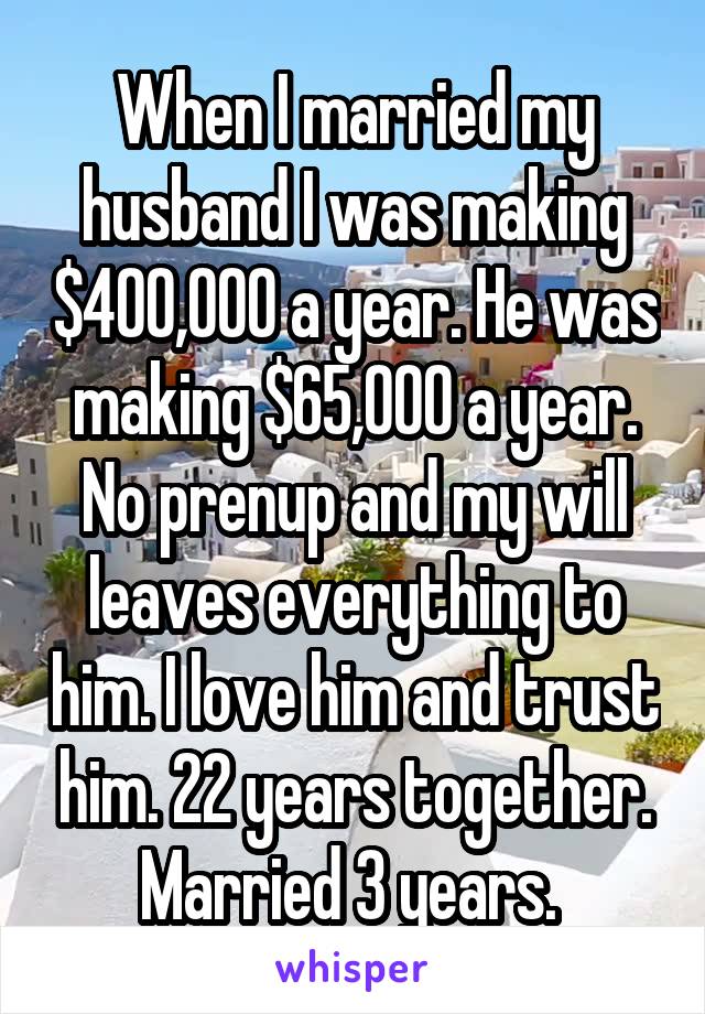 When I married my husband I was making $400,000 a year. He was making $65,000 a year. No prenup and my will leaves everything to him. I love him and trust him. 22 years together. Married 3 years. 