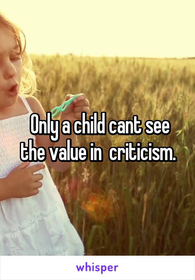  Only a child cant see the value in  criticism.