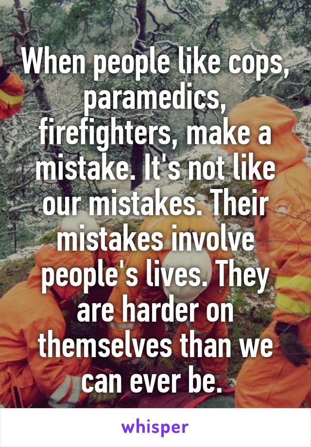 When people like cops, paramedics, firefighters, make a mistake. It's not like our mistakes. Their mistakes involve people's lives. They are harder on themselves than we can ever be. 