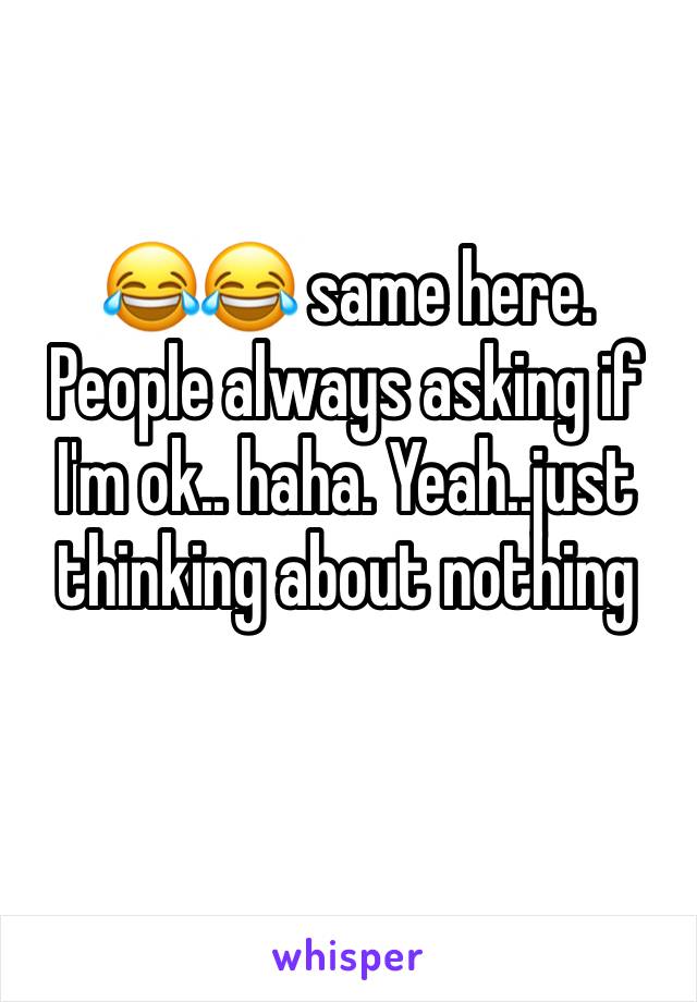 😂😂 same here. People always asking if I'm ok.. haha. Yeah..just thinking about nothing