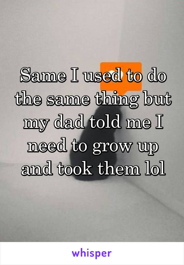 Same I used to do the same thing but my dad told me I need to grow up and took them lol
