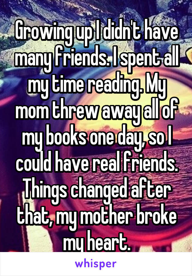 Growing up I didn't have many friends. I spent all my time reading. My mom threw away all of my books one day, so I could have real friends. Things changed after that, my mother broke my heart.
