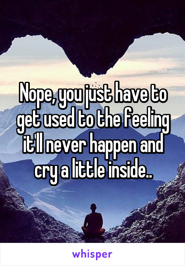 Nope, you just have to get used to the feeling it'll never happen and cry a little inside..