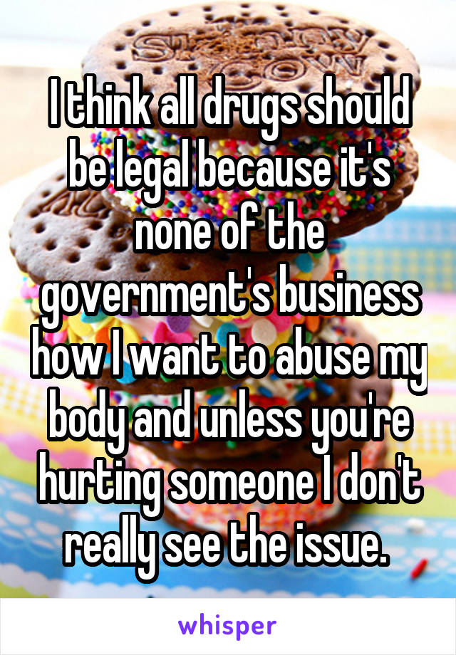 I think all drugs should be legal because it's none of the government's business how I want to abuse my body and unless you're hurting someone I don't really see the issue. 