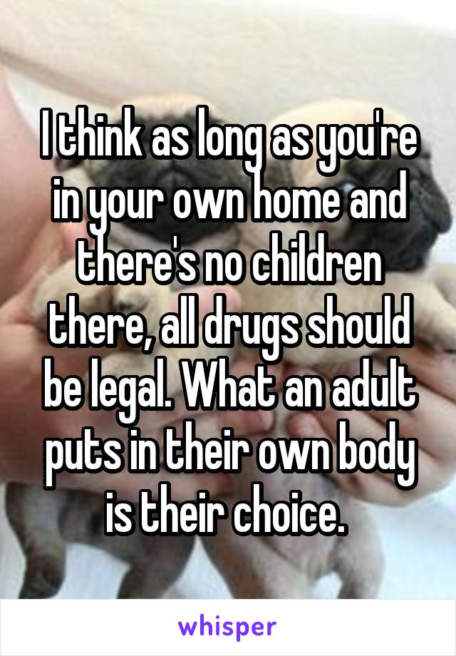 I think as long as you're in your own home and there's no children there, all drugs should be legal. What an adult puts in their own body is their choice. 