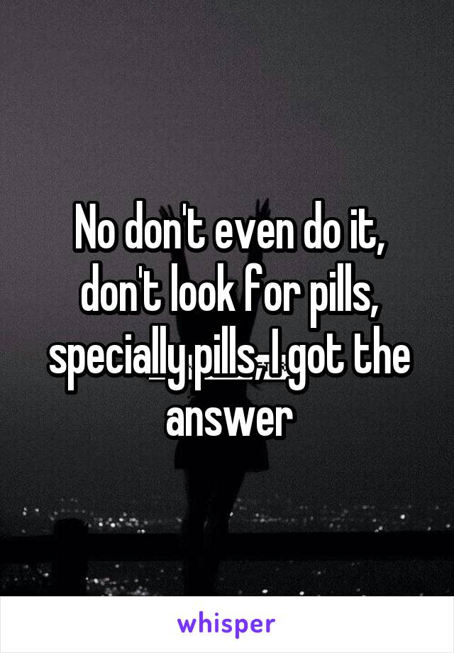 No don't even do it, don't look for pills, specially pills, I got the answer