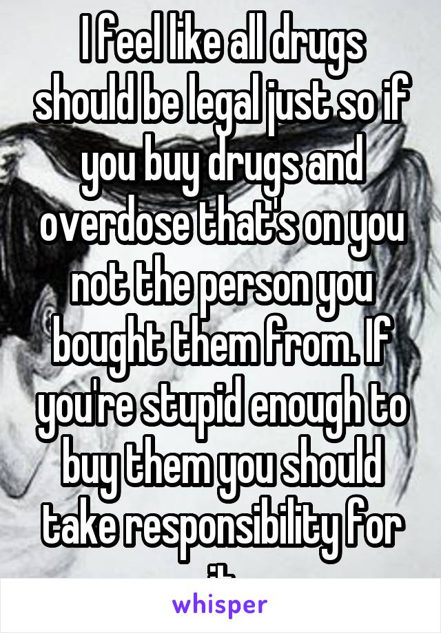 I feel like all drugs should be legal just so if you buy drugs and overdose that's on you not the person you bought them from. If you're stupid enough to buy them you should take responsibility for it