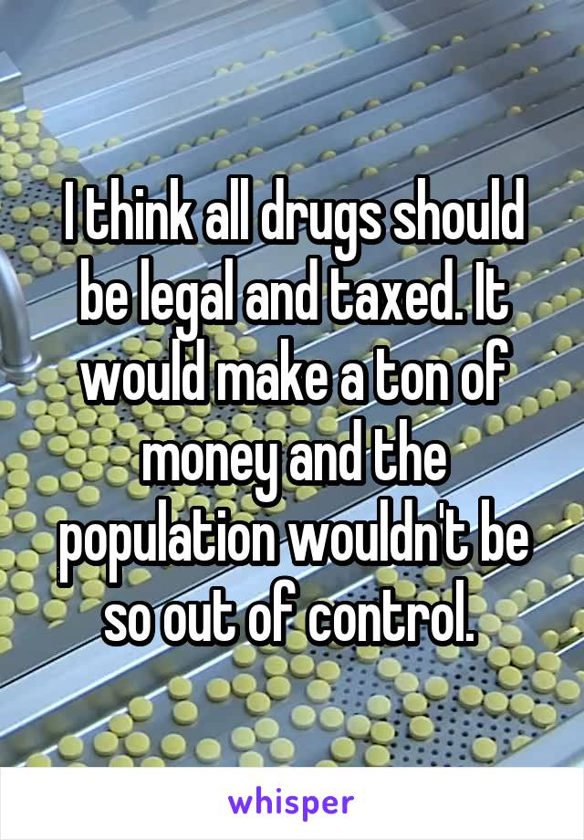I think all drugs should be legal and taxed. It would make a ton of money and the population wouldn't be so out of control. 